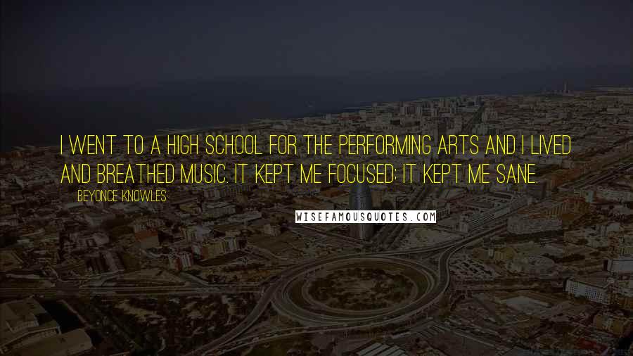 Beyonce Knowles Quotes: I went to a high school for the performing arts and I lived and breathed music. It kept me focused; it kept me sane.