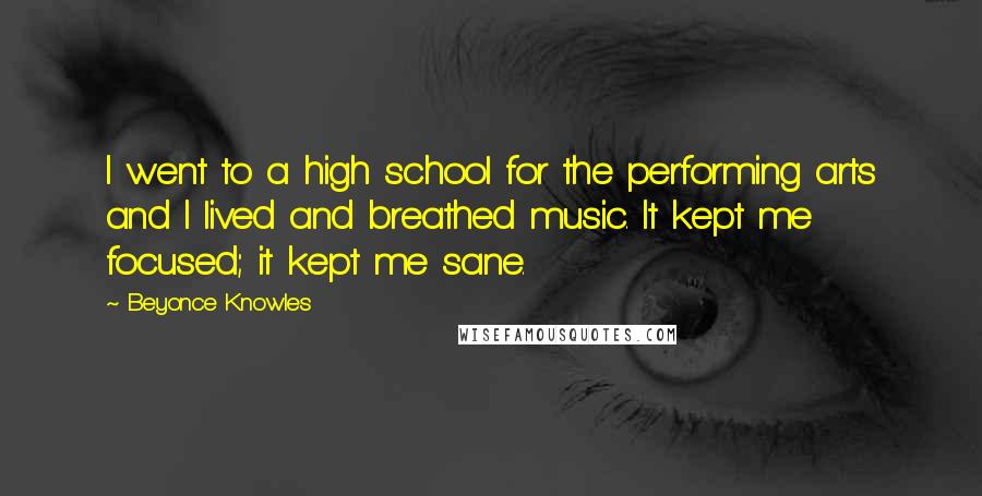 Beyonce Knowles Quotes: I went to a high school for the performing arts and I lived and breathed music. It kept me focused; it kept me sane.