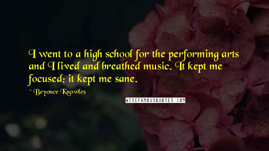 Beyonce Knowles Quotes: I went to a high school for the performing arts and I lived and breathed music. It kept me focused; it kept me sane.