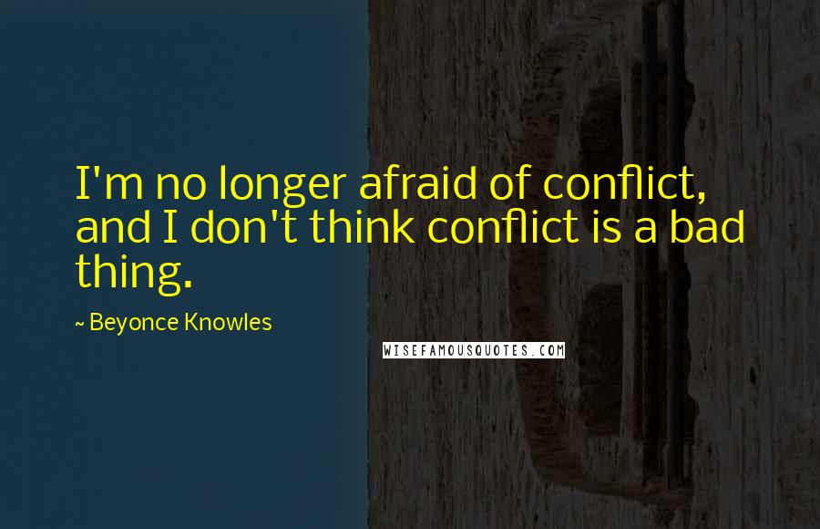 Beyonce Knowles Quotes: I'm no longer afraid of conflict, and I don't think conflict is a bad thing.