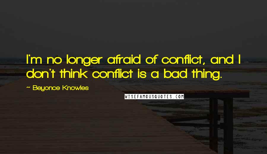 Beyonce Knowles Quotes: I'm no longer afraid of conflict, and I don't think conflict is a bad thing.