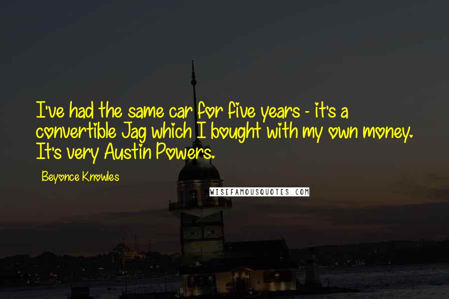 Beyonce Knowles Quotes: I've had the same car for five years - it's a convertible Jag which I bought with my own money. It's very Austin Powers.