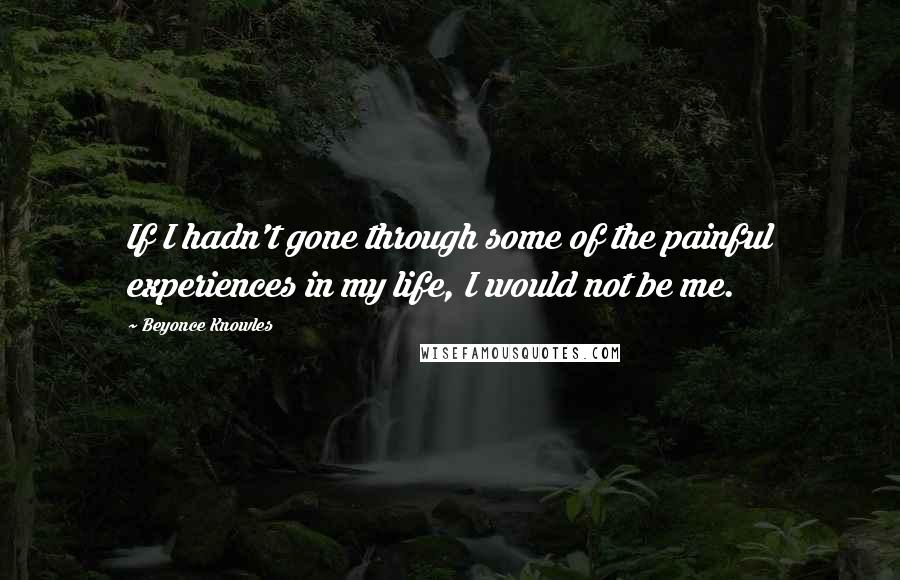 Beyonce Knowles Quotes: If I hadn't gone through some of the painful experiences in my life, I would not be me.