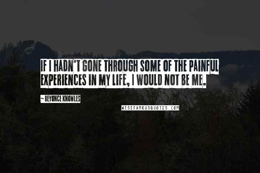 Beyonce Knowles Quotes: If I hadn't gone through some of the painful experiences in my life, I would not be me.