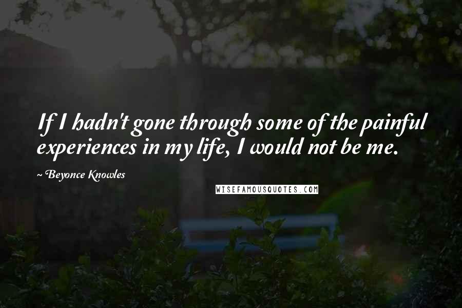 Beyonce Knowles Quotes: If I hadn't gone through some of the painful experiences in my life, I would not be me.