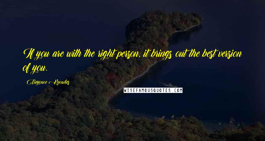 Beyonce Knowles Quotes: If you are with the right person, it brings out the best version of you.