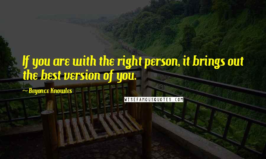 Beyonce Knowles Quotes: If you are with the right person, it brings out the best version of you.
