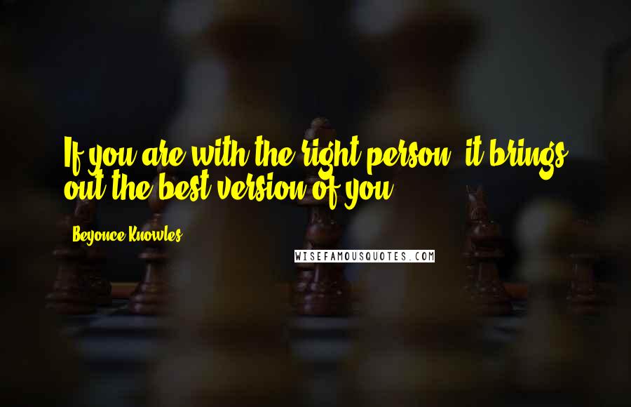 Beyonce Knowles Quotes: If you are with the right person, it brings out the best version of you.