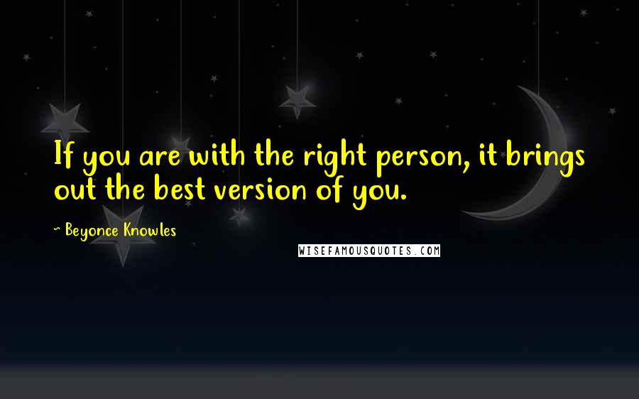 Beyonce Knowles Quotes: If you are with the right person, it brings out the best version of you.