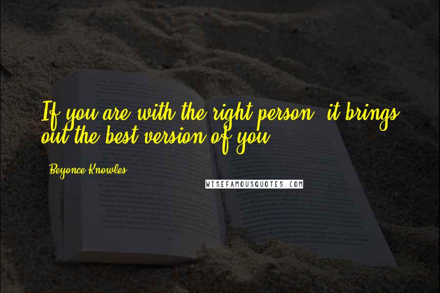 Beyonce Knowles Quotes: If you are with the right person, it brings out the best version of you.