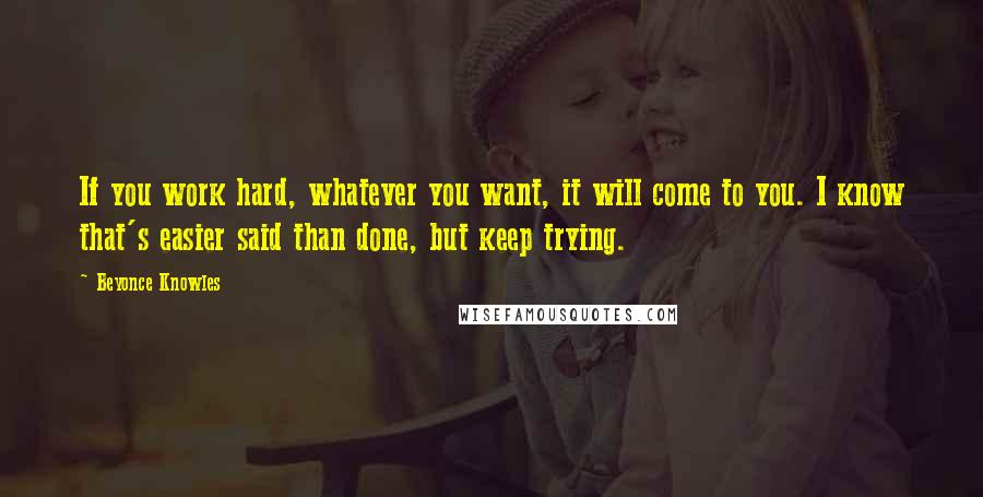 Beyonce Knowles Quotes: If you work hard, whatever you want, it will come to you. I know that's easier said than done, but keep trying.