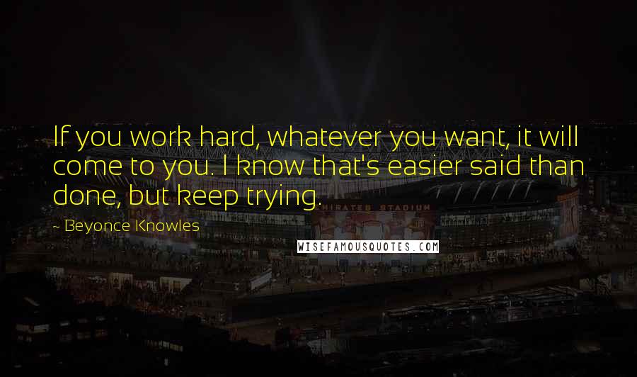 Beyonce Knowles Quotes: If you work hard, whatever you want, it will come to you. I know that's easier said than done, but keep trying.