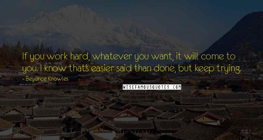 Beyonce Knowles Quotes: If you work hard, whatever you want, it will come to you. I know that's easier said than done, but keep trying.