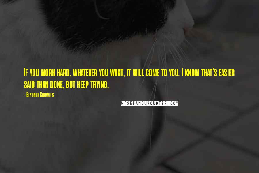 Beyonce Knowles Quotes: If you work hard, whatever you want, it will come to you. I know that's easier said than done, but keep trying.