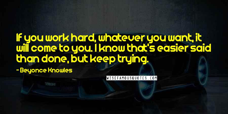 Beyonce Knowles Quotes: If you work hard, whatever you want, it will come to you. I know that's easier said than done, but keep trying.