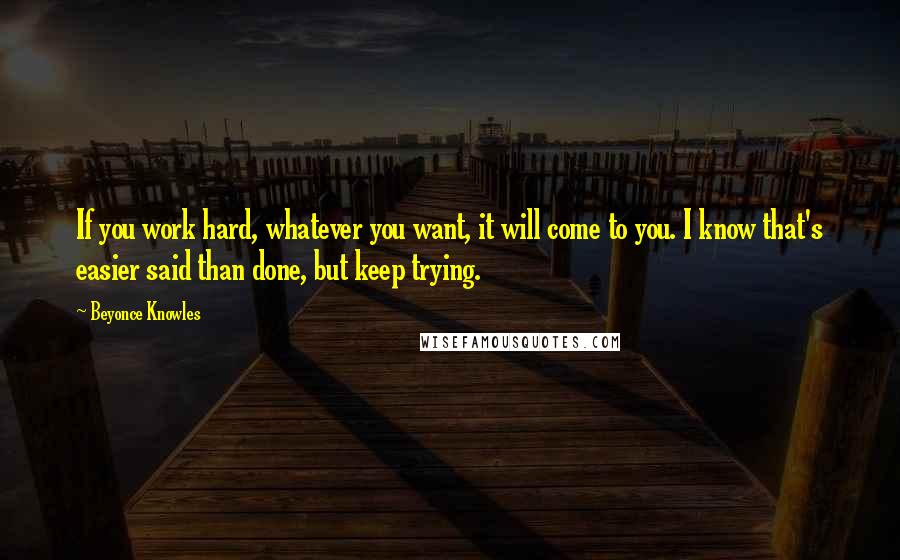 Beyonce Knowles Quotes: If you work hard, whatever you want, it will come to you. I know that's easier said than done, but keep trying.