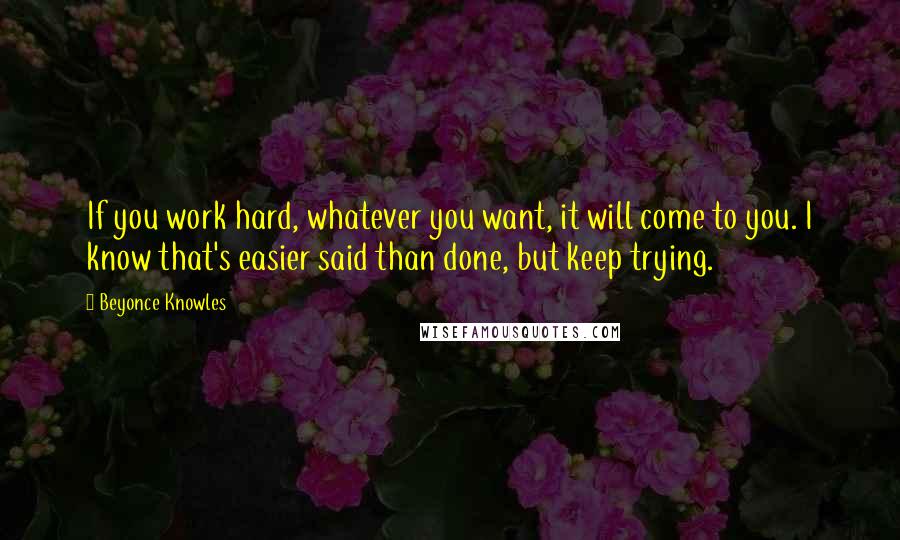 Beyonce Knowles Quotes: If you work hard, whatever you want, it will come to you. I know that's easier said than done, but keep trying.