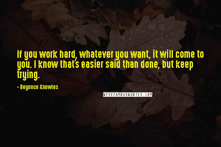 Beyonce Knowles Quotes: If you work hard, whatever you want, it will come to you. I know that's easier said than done, but keep trying.