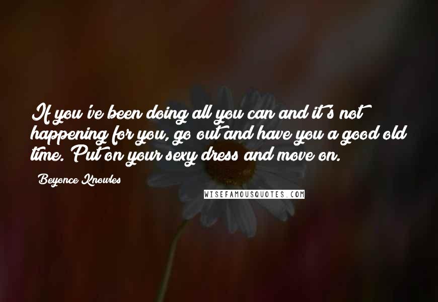 Beyonce Knowles Quotes: If you've been doing all you can and it's not happening for you, go out and have you a good old time. Put on your sexy dress and move on.