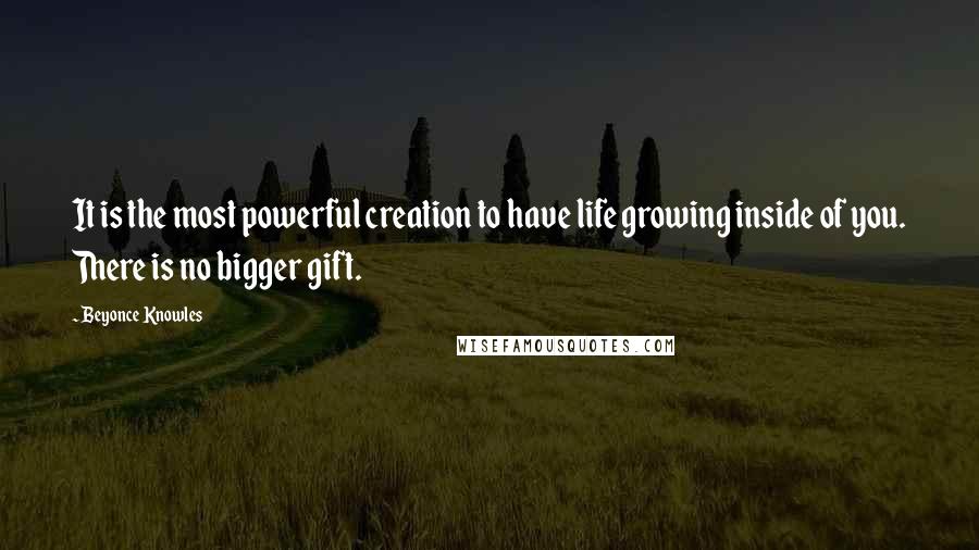 Beyonce Knowles Quotes: It is the most powerful creation to have life growing inside of you. There is no bigger gift.