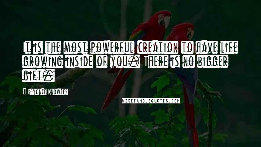 Beyonce Knowles Quotes: It is the most powerful creation to have life growing inside of you. There is no bigger gift.