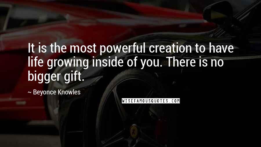 Beyonce Knowles Quotes: It is the most powerful creation to have life growing inside of you. There is no bigger gift.