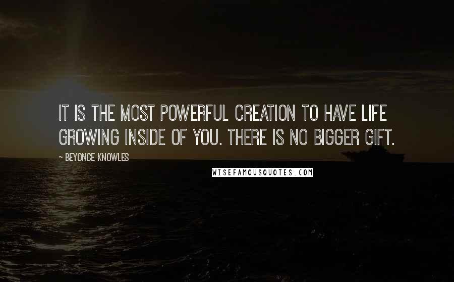 Beyonce Knowles Quotes: It is the most powerful creation to have life growing inside of you. There is no bigger gift.