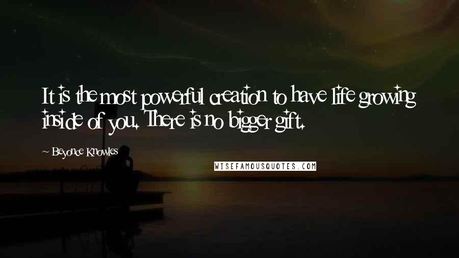 Beyonce Knowles Quotes: It is the most powerful creation to have life growing inside of you. There is no bigger gift.