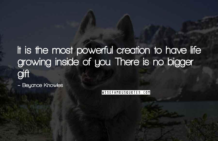 Beyonce Knowles Quotes: It is the most powerful creation to have life growing inside of you. There is no bigger gift.