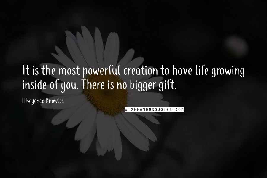 Beyonce Knowles Quotes: It is the most powerful creation to have life growing inside of you. There is no bigger gift.