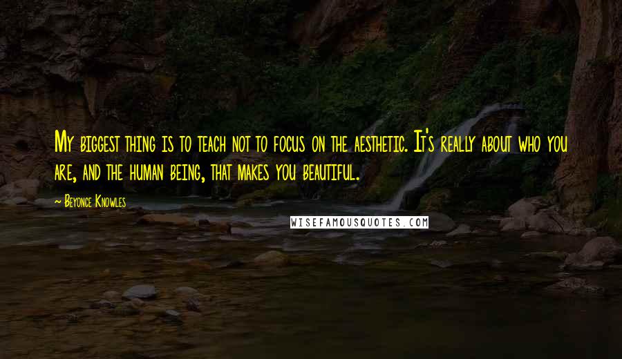 Beyonce Knowles Quotes: My biggest thing is to teach not to focus on the aesthetic. It's really about who you are, and the human being, that makes you beautiful.