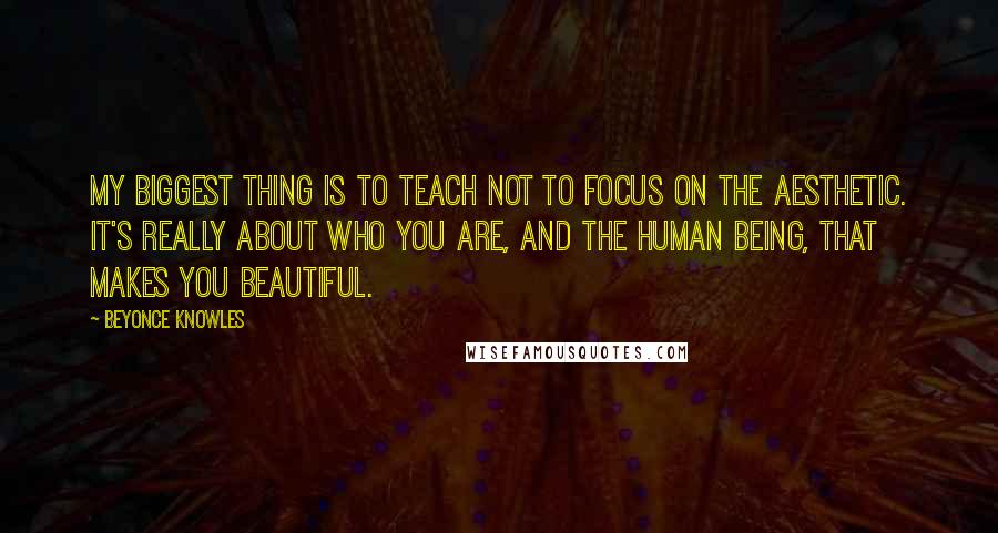 Beyonce Knowles Quotes: My biggest thing is to teach not to focus on the aesthetic. It's really about who you are, and the human being, that makes you beautiful.