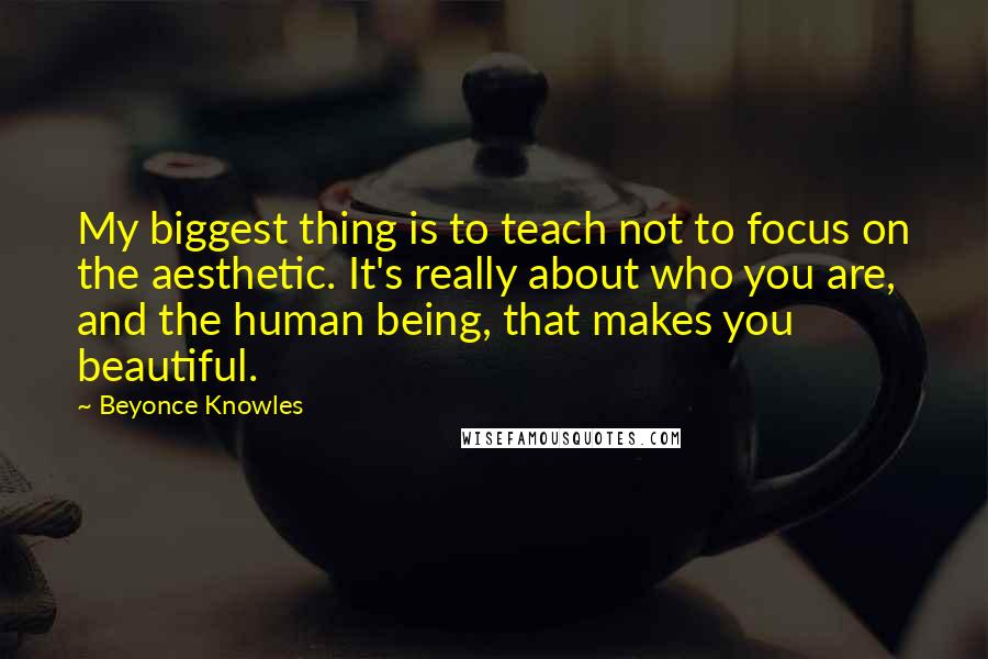 Beyonce Knowles Quotes: My biggest thing is to teach not to focus on the aesthetic. It's really about who you are, and the human being, that makes you beautiful.