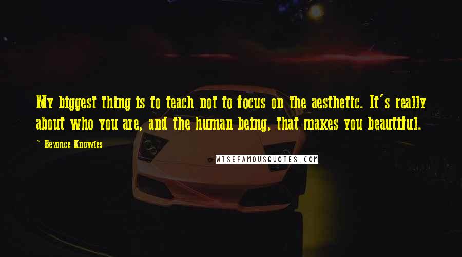 Beyonce Knowles Quotes: My biggest thing is to teach not to focus on the aesthetic. It's really about who you are, and the human being, that makes you beautiful.