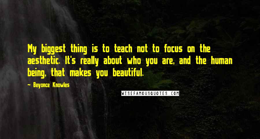 Beyonce Knowles Quotes: My biggest thing is to teach not to focus on the aesthetic. It's really about who you are, and the human being, that makes you beautiful.