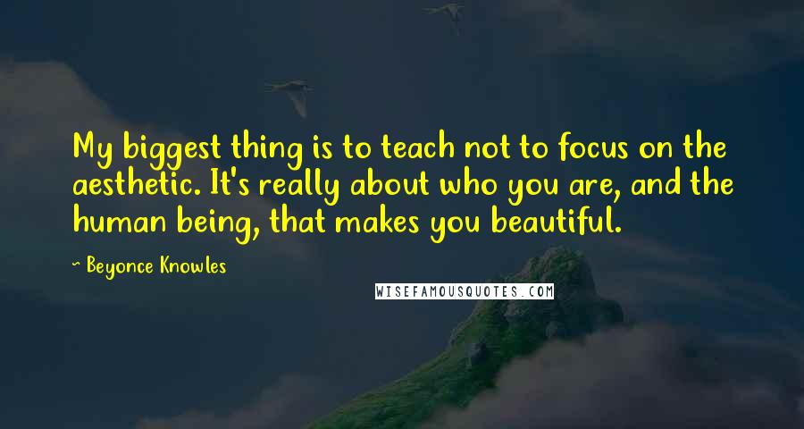 Beyonce Knowles Quotes: My biggest thing is to teach not to focus on the aesthetic. It's really about who you are, and the human being, that makes you beautiful.