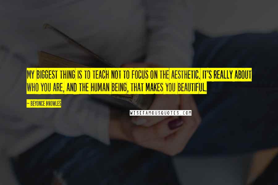 Beyonce Knowles Quotes: My biggest thing is to teach not to focus on the aesthetic. It's really about who you are, and the human being, that makes you beautiful.