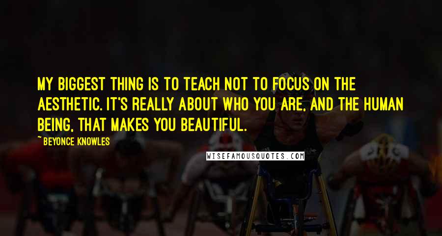 Beyonce Knowles Quotes: My biggest thing is to teach not to focus on the aesthetic. It's really about who you are, and the human being, that makes you beautiful.
