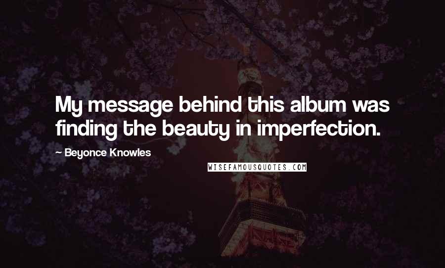 Beyonce Knowles Quotes: My message behind this album was finding the beauty in imperfection.