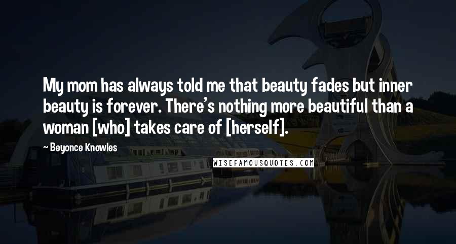 Beyonce Knowles Quotes: My mom has always told me that beauty fades but inner beauty is forever. There's nothing more beautiful than a woman [who] takes care of [herself].