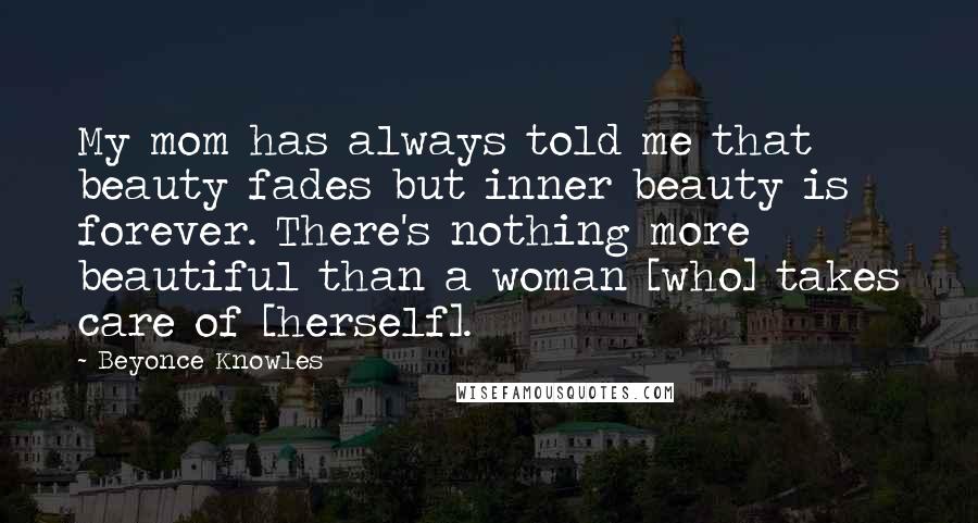 Beyonce Knowles Quotes: My mom has always told me that beauty fades but inner beauty is forever. There's nothing more beautiful than a woman [who] takes care of [herself].