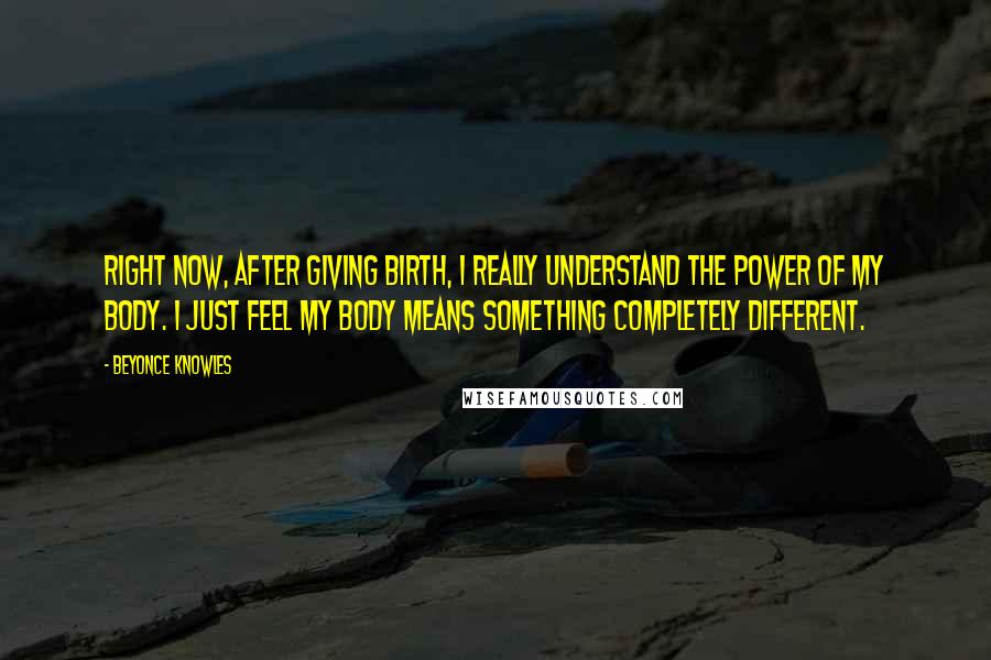 Beyonce Knowles Quotes: Right now, after giving birth, I really understand the power of my body. I just feel my body means something completely different.