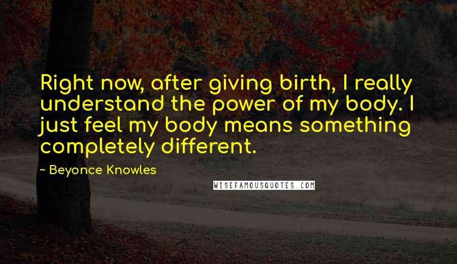 Beyonce Knowles Quotes: Right now, after giving birth, I really understand the power of my body. I just feel my body means something completely different.