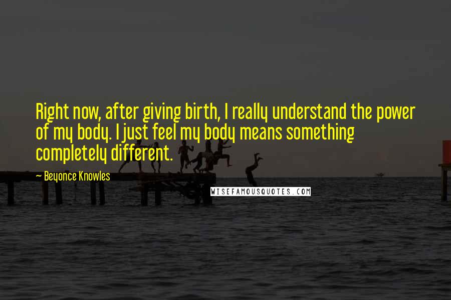 Beyonce Knowles Quotes: Right now, after giving birth, I really understand the power of my body. I just feel my body means something completely different.