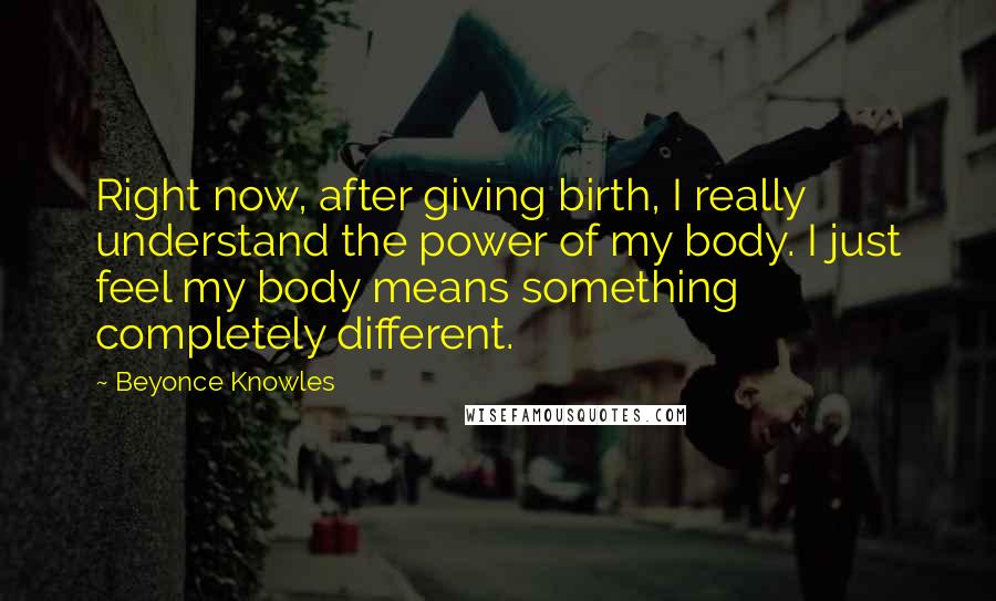 Beyonce Knowles Quotes: Right now, after giving birth, I really understand the power of my body. I just feel my body means something completely different.