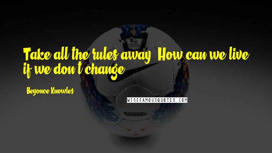 Beyonce Knowles Quotes: Take all the rules away. How can we live if we don't change?