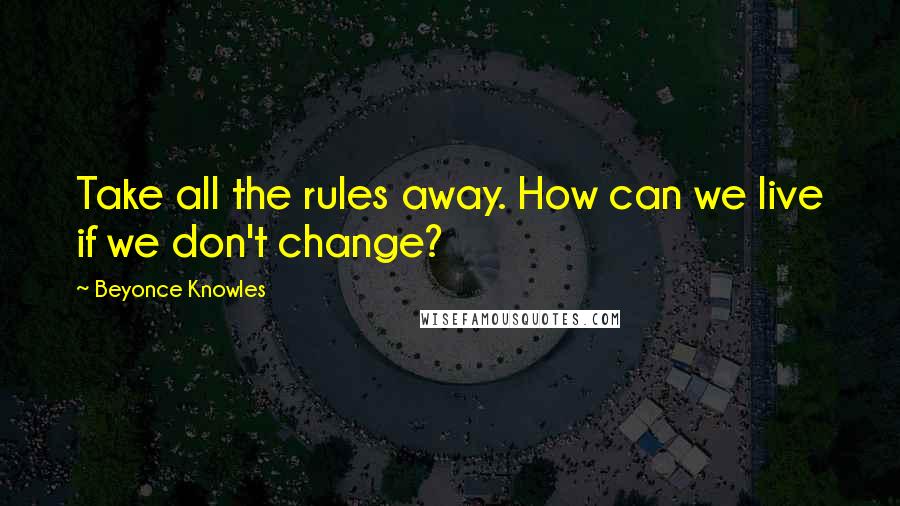 Beyonce Knowles Quotes: Take all the rules away. How can we live if we don't change?