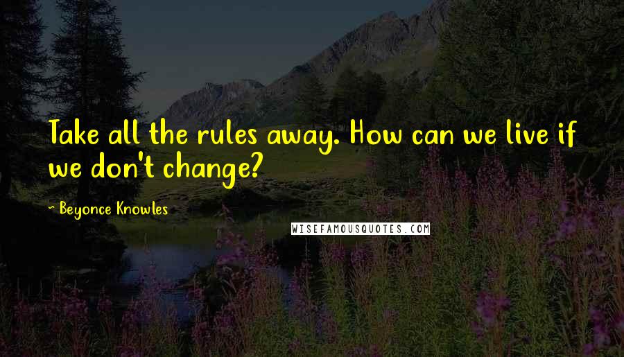 Beyonce Knowles Quotes: Take all the rules away. How can we live if we don't change?