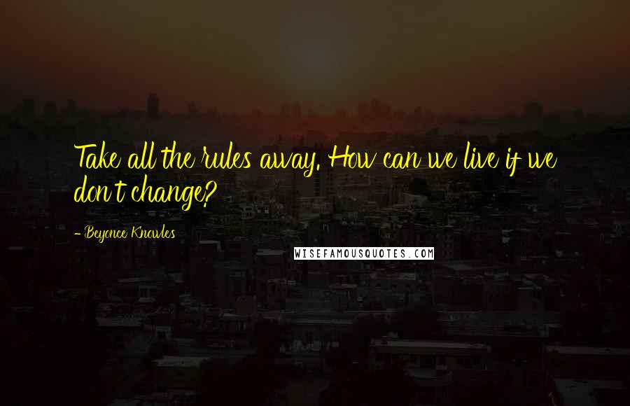 Beyonce Knowles Quotes: Take all the rules away. How can we live if we don't change?