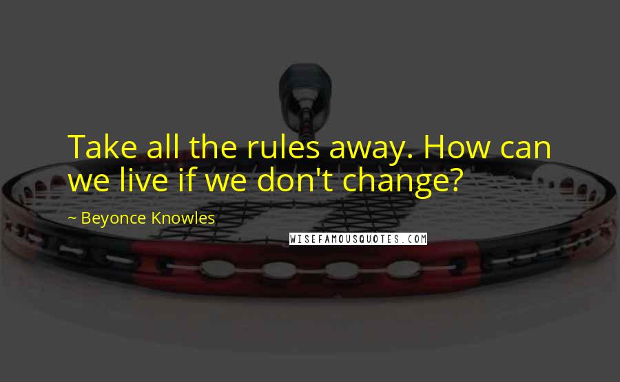 Beyonce Knowles Quotes: Take all the rules away. How can we live if we don't change?